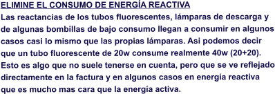 ELIMINE EL CONSUMO DE ENERGA REACTIVA Las reactancias de los tubos fluorescentes, lmparas de descarga y de algunas bombillas de bajo consumo llegan a consumir en algunos casos casi lo mismo que las propias lmparas. Asi podemos decir que un tubo fluorescente de 20w consume realmente 40w (20+20). Esto es algo que no suele tenerse en cuenta, pero que se ve reflejado directamente en la factura y en algunos casos en energa reactiva que es mucho mas cara que la energa activa.